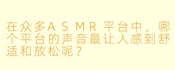 在众多ASMR平台中,哪个平台的声音最让人感到舒适和放松呢?