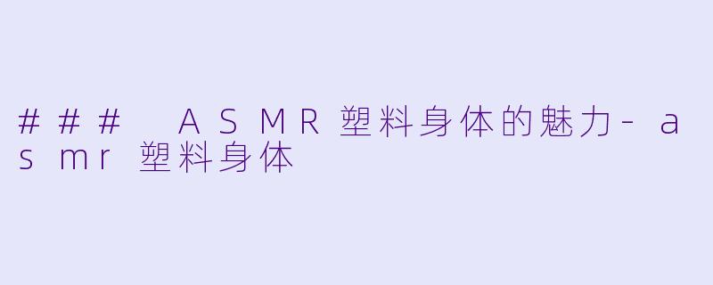 ### ASMR塑料身体的魅力-asmr塑料身体