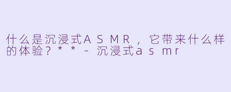 什么是沉浸式ASMR,它带来什么样的体验?**