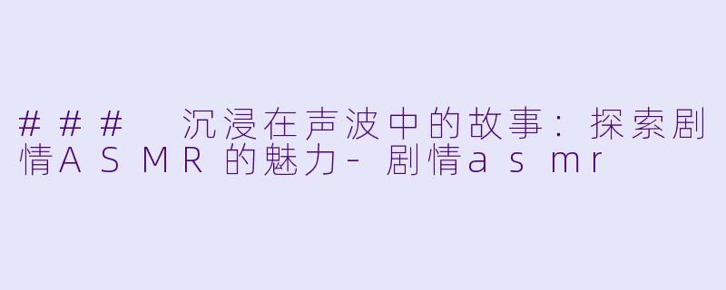 ### 沉浸在声波中的故事：探索剧情ASMR的魅力-剧情asmr