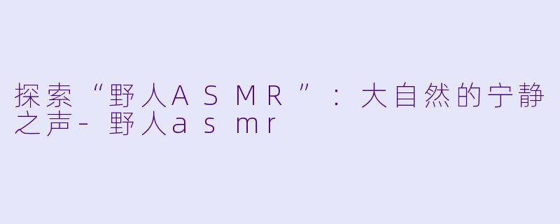 探索“野人ASMR”：大自然的宁静之声-野人asmr