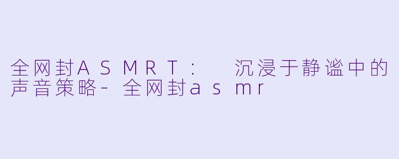 全网封ASMRT: 沉浸于静谧中的声音策略-全网封asmr