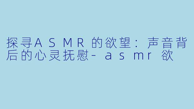 探寻ASMR的欲望：声音背后的心灵抚慰-asmr欲