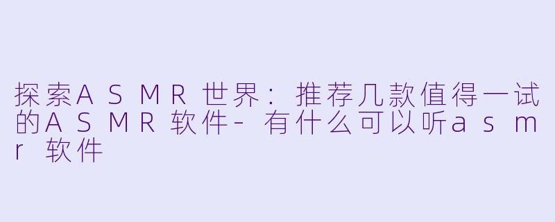 探索ASMR世界：推荐几款值得一试的ASMR软件-有什么可以听asmr软件