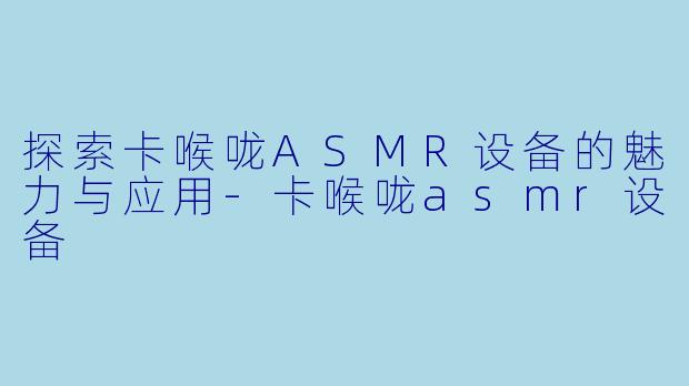 探索卡喉咙ASMR设备的魅力与应用-卡喉咙asmr设备