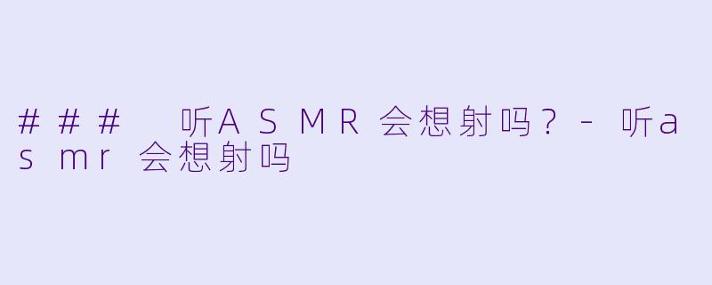 ### 听ASMR会想射吗？-听asmr会想射吗