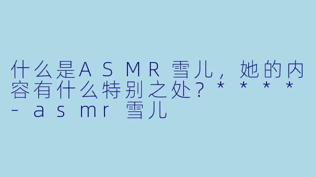 什么是ASMR雪儿,她的内容有什么特别之处?****