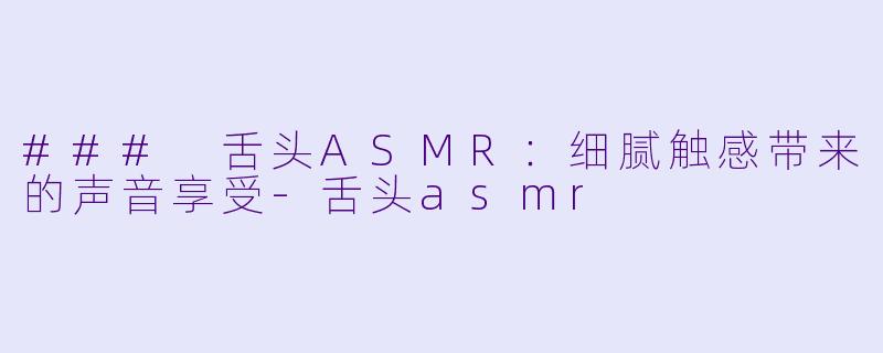 ### 舌头ASMR：细腻触感带来的声音享受-舌头asmr