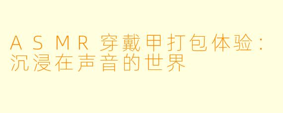 ASMR穿戴甲打包体验：沉浸在声音的世界