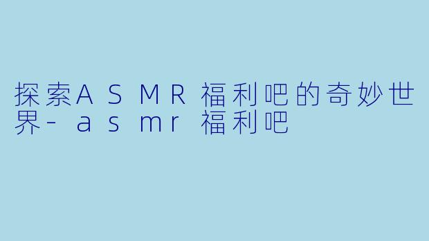 探索ASMR福利吧的奇妙世界-asmr福利吧