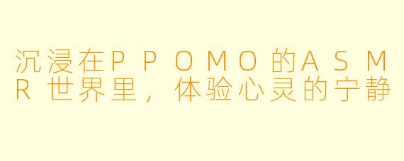 沉浸在PPOMO的ASMR世界里,体验心灵的宁静