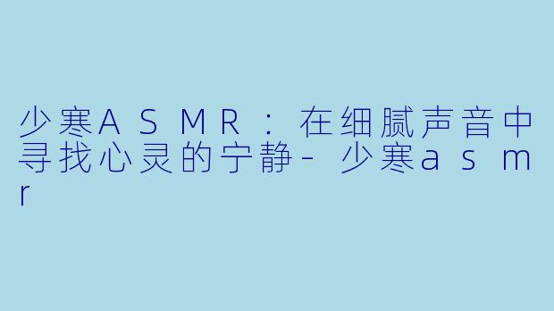 少寒ASMR：在细腻声音中寻找心灵的宁静-少寒asmr