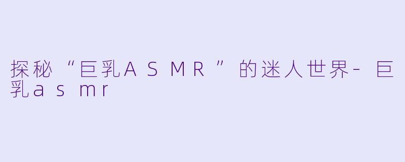 探秘“巨乳ASMR”的迷人世界-巨乳asmr