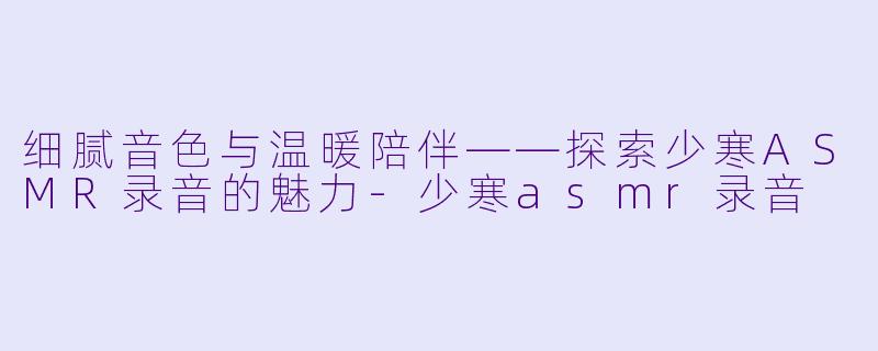 细腻音色与温暖陪伴——探索少寒ASMR录音的魅力-少寒asmr录音
