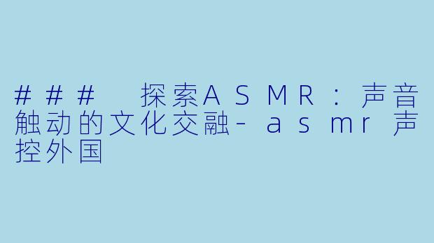 ### 探索ASMR：声音触动的文化交融-asmr声控外国