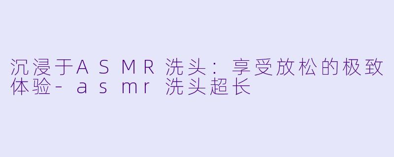 沉浸于ASMR洗头:享受放松的极致体验