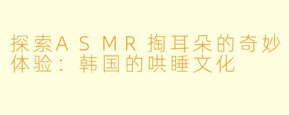 探索ASMR掏耳朵的奇妙体验：韩国的哄睡文化