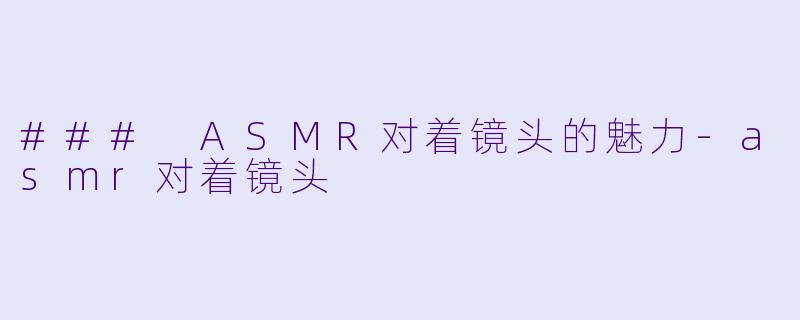 ### ASMR对着镜头的魅力-asmr对着镜头