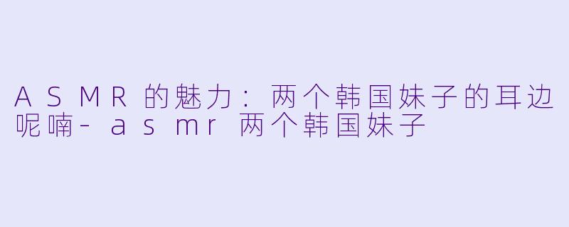 ASMR的魅力：两个韩国妹子的耳边呢喃-asmr两个韩国妹子