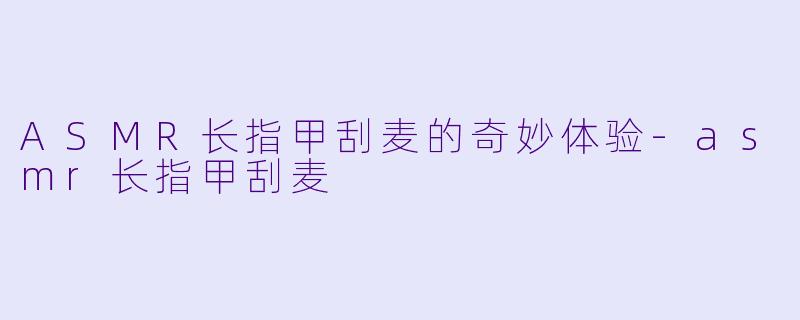 ASMR长指甲刮麦的奇妙体验-asmr长指甲刮麦