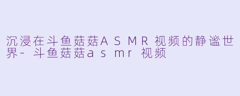 沉浸在斗鱼菇菇ASMR视频的静谧世界-斗鱼菇菇asmr视频