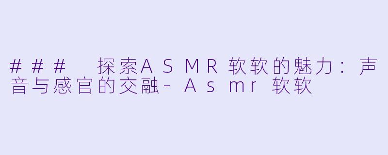 ### 探索ASMR软软的魅力：声音与感官的交融-Asmr软软