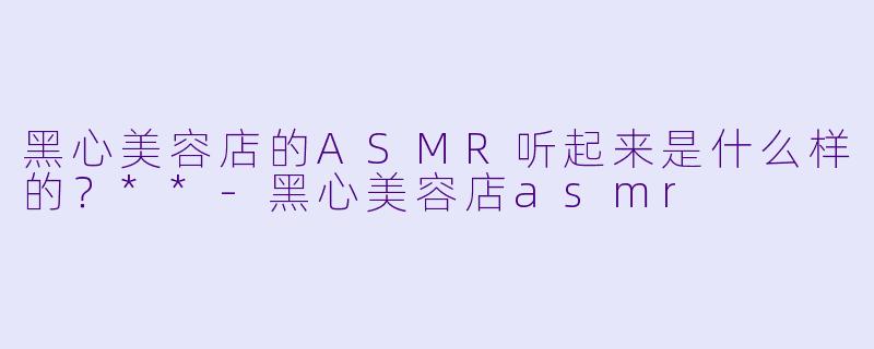黑心美容店的ASMR听起来是什么样的?**