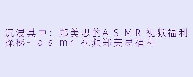 沉浸其中：郑美思的ASMR视频福利探秘-asmr视频郑美思福利