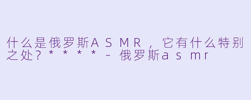 什么是俄罗斯ASMR,它有什么特别之处?****