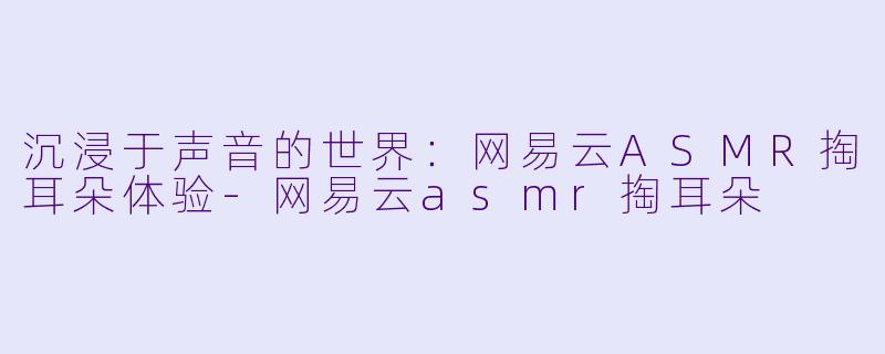 沉浸于声音的世界：网易云ASMR掏耳朵体验-网易云asmr掏耳朵