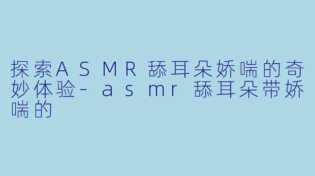 探索ASMR舔耳朵娇喘的奇妙体验