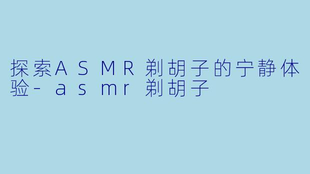 探索ASMR剃胡子的宁静体验-asmr剃胡子