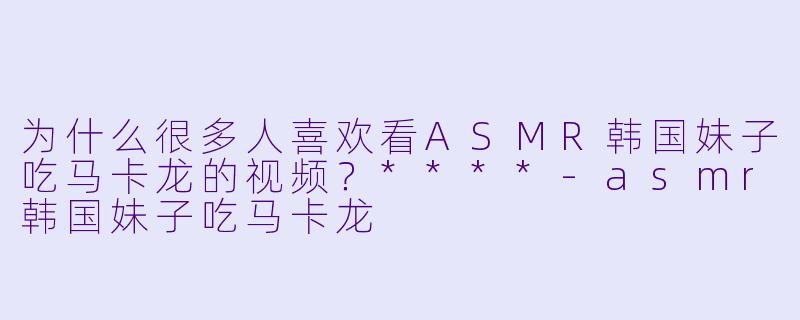 为什么很多人喜欢看ASMR韩国妹子吃马卡龙的视频?****