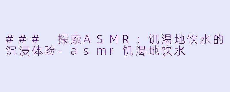 ### 探索ASMR：饥渴地饮水的沉浸体验-asmr饥渴地饮水