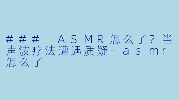 ### ASMR怎么了？当声波疗法遭遇质疑-asmr怎么了