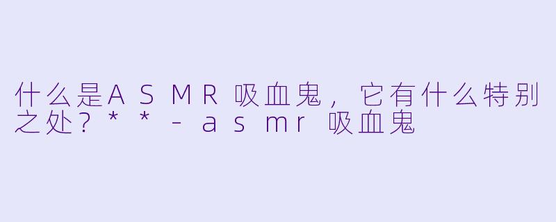 什么是ASMR吸血鬼,它有什么特别之处?**