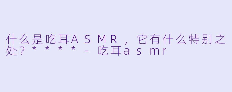 什么是吃耳ASMR,它有什么特别之处?****