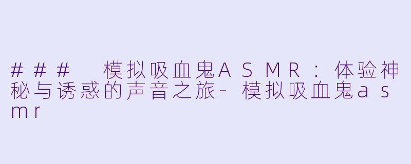 ### 模拟吸血鬼ASMR：体验神秘与诱惑的声音之旅-模拟吸血鬼asmr