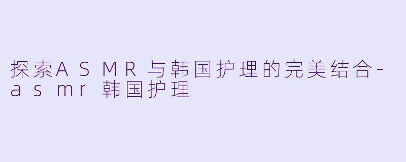探索ASMR与韩国护理的完美结合-asmr韩国护理