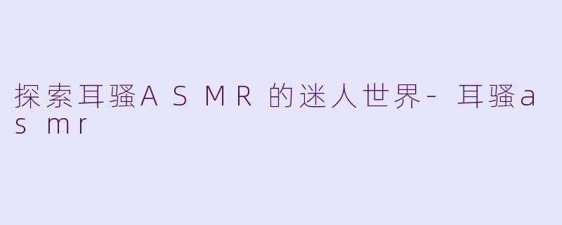 探索耳骚ASMR的迷人世界-耳骚asmr