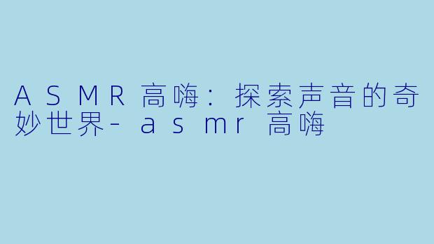 ASMR高嗨：探索声音的奇妙世界-asmr高嗨