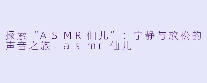 探索“ASMR仙儿”：宁静与放松的声音之旅-asmr仙儿