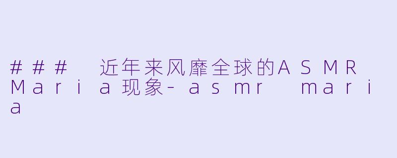 ### 近年来风靡全球的ASMR Maria现象-asmr maria