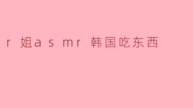 r姐的ASMR吃东西视频有什么特别之处?****
