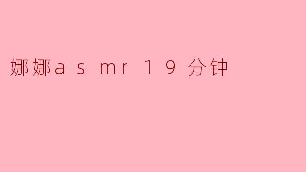 娜娜的ASMR视频有哪一些特色,使得她的19分钟视频特别受欢迎?**