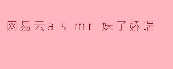 网易云ASMR:沉浸在姑娘娇喘的甜蜜梦幻中