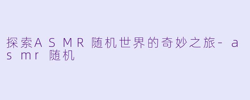 探索ASMR随机世界的奇妙之旅-asmr随机