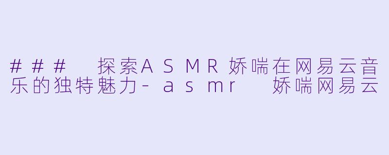 ### 探索ASMR娇喘在网易云音乐的独特魅力