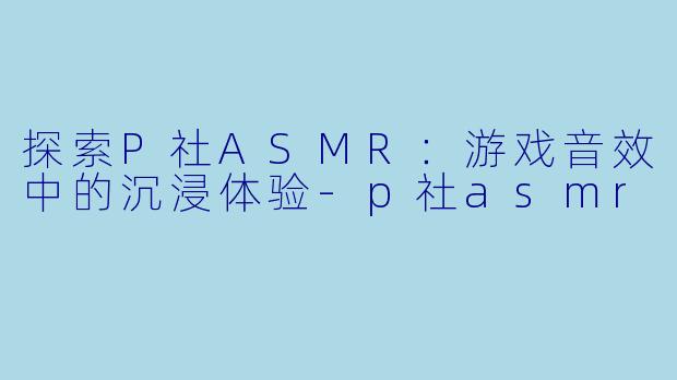 探索P社ASMR：游戏音效中的沉浸体验-p社asmr