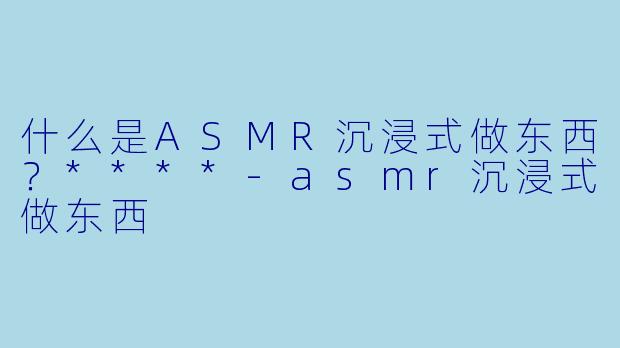 什么是ASMR沉浸式做东西?****